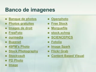 Banco de imagenes
 Banque de photos
 Photos gratuites
 Images de droit
 FreeFoto
 ourmedia
 Buzznet
 49PM's Photo
 Stock Photography
 Stockvault
 PD Photo
 Image
 Openphoto
 Free Stock
 Morguefile
 stock.xchng
 SCIENCEPICS
 Fotolia
 Image Spark
 Flickr Grab
 Content Based Visual
 