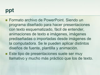 ppt
 Formato archivo de PowerPoint. Siendo un
programa diseñado para hacer presentaciones
con texto esquematizado, fácil de entender,
animaciones de texto e imágenes, imágenes
prediseñadas o importadas desde imágenes de
la computadora. Se le pueden aplicar distintos
diseños de fuente, plantilla y animación.
 Este tipo de presentaciones suele ser muy
llamativo y mucho más práctico que los de texto.
 