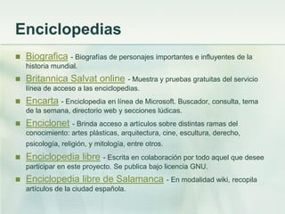 Enciclopedias
 Biografica - Biografías de personajes importantes e influyentes de la
historia mundial.
 Britannica Salvat online - Muestra y pruebas gratuitas del servicio
línea de acceso a las enciclopedias.
 Encarta - Enciclopedia en línea de Microsoft. Buscador, consulta, tema
de la semana, directorio web y secciones lúdicas.
 Enciclonet - Brinda acceso a artículos sobre distintas ramas del
conocimiento: artes plásticas, arquitectura, cine, escultura, derecho,
psicología, religión, y mitología, entre otros.
 Enciclopedia libre - Escrita en colaboración por todo aquel que desee
participar en este proyecto. Se publica bajo licencia GNU.
 Enciclopedia libre de Salamanca - En modalidad wiki, recopila
artículos de la ciudad española.
 
