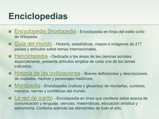 Enciclopedias
 Encyclopedia Shortopedia - Enciclopedia en línea del estilo corto
de Wikipedia
 Guía del mundo - Historia, estadísticas, mapas e imágenes de 217
países y artículos sobre temas internacionales.
 Henciclopedia - Dedicada a las áreas de las ciencias sociales
especialmente, presenta artículos amplios de cada uno de los temas
indizados.
 Historia de las civilizaciones - Breves definiciones y descripciones
de ciudades, hechos y personajes históricos.
 Montipedia - Enciclopedia (índices y glosarios) de montañas, cumbres,
macizos, sierras y cordilleras del mundo.
 La red de Icarito - Enciclopedia en línea que contiene datos acerca de
comunicación y lenguaje, ciencias, matemáticas, educación artística y
astronomía. Contiene además las efemérides de todo el año.
 