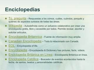 Enciclopedias
 Tú, pregunta - Respuestas a los cómos, cuáles, cuándos, porqués y
quiénes de aspectos curiosos de todas las áreas.
 Wikipedia - Autodefinida como un esfuerzo colaborativo por crear una
enciclopedia gratis, libre y accesible por todos. Permite revisar, escribir y
solicitar artículos.
 Encyclopedia Britannica - Fuente de información muy amplia.
 Canadian Encyclopedia - Todo lo relacionado con Canadá.
 EOL - Encyclopedia of life.
 Encyclopedia - Encyclopedia & Dictionary has pictures, facts, videos.
 Enciclopedia Británica en Línea - Enciclopedia Británica en línea.
 Enciclopedia Católica - Buscador de eventos acontecidos hasta la
fecha, de santos, beatos y personalidades católicas.
 