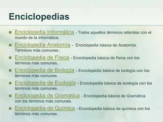 Enciclopedias
 Enciclopedia Informática - Todos aquellos términos referidos con el
mundo de la informática.
 Enciclopedia Anatomía - Enciclopedia básica de Anatomía.
Términos más comunes.
 Enciclopedia de Física - Enciclopedia básica de física con los
términos más comunes.
 Enciclopedia de Biología - Enciclopedia básica de biología con los
términos más comunes.
 Enciclopedia de Ecología - Enciclopedia básica de ecología con los
términos más comunes.
 Enciclopedia de Gramática - Enciclopedia básica de Gramática
con los términos más comunes.
 Enciclopedia de Química - Enciclopedia básica de química con los
términos más comunes.
 