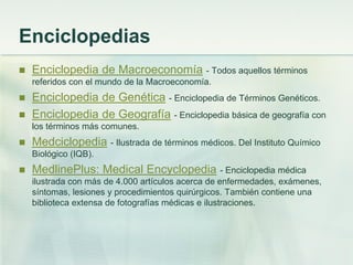 Enciclopedias
 Enciclopedia de Macroeconomía - Todos aquellos términos
referidos con el mundo de la Macroeconomía.
 Enciclopedia de Genética - Enciclopedia de Términos Genéticos.
 Enciclopedia de Geografía - Enciclopedia básica de geografía con
los términos más comunes.
 Medciclopedia - Ilustrada de términos médicos. Del Instituto Químico
Biológico (IQB).
 MedlinePlus: Medical Encyclopedia - Enciclopedia médica
ilustrada con más de 4.000 artículos acerca de enfermedades, exámenes,
síntomas, lesiones y procedimientos quirúrgicos. También contiene una
biblioteca extensa de fotografías médicas e ilustraciones.
 