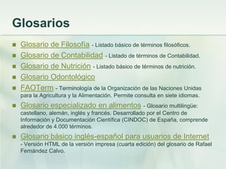 Glosarios
 Glosario de Filosofía - Listado básico de términos filosóficos.
 Glosario de Contabilidad - Listado de términos de Contabilidad.
 Glosario de Nutrición - Listado básico de términos de nutrición.
 Glosario Odontológico
 FAOTerm - Terminología de la Organización de las Naciones Unidas
para la Agricultura y la Alimentación. Permite consulta en siete idiomas.
 Glosario especializado en alimentos - Glosario multilingüe:
castellano, alemán, inglés y francés. Desarrollado por el Centro de
Información y Documentación Científica (CINDOC) de España, comprende
alrededor de 4.000 términos.
 Glosario básico inglés-español para usuarios de Internet
- Versión HTML de la versión impresa (cuarta edición) del glosario de Rafael
Fernández Calvo.
 