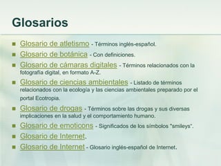 Glosarios
 Glosario de atletismo - Términos inglés-español.
 Glosario de botánica - Con definiciones.
 Glosario de cámaras digitales - Términos relacionados con la
fotografía digital, en formato A-Z.
 Glosario de ciencias ambientales - Listado de términos
relacionados con la ecología y las ciencias ambientales preparado por el
portal Ecotropia.
 Glosario de drogas - Términos sobre las drogas y sus diversas
implicaciones en la salud y el comportamiento humano.
 Glosario de emoticons - Significados de los símbolos "smileys“.
 Glosario de Internet.
 Glosario de Internet - Glosario inglés-español de Internet.
 