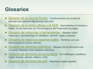 Glosarios
 Glosario de la ciencia ficción - Confeccionado por la lista de
yahoogroups glosariocf@yahoogroups.com.
 Glosario de la fiebre aftosa y la EEB - Equivalentes en francés e
inglés. De los Servicios de Terminológicos del Parlamento Europeo.
 Glosario de máquinas y herramientas - Glosario sobre
máquinas y herramientas en castellano, alemán, inglés y francés.
 Glosario de negocios español-inglés - Términos con sus
traducciones en ambos idiomas.
 Glosario de términos culinarios - Glosario de los términos más
comunes utilizados entre expertos culinarios.
 Glosario de términos de acuicultura - Es multilingüe: castellano,
inglés, francés, alemán, italiano y latín.
 Glosario de términos de golf - Repertorio inglés-español.
 