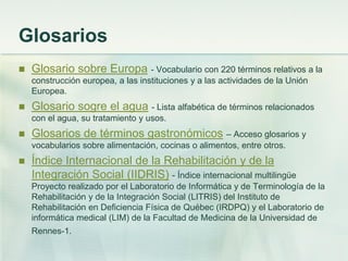 Glosarios
 Glosario sobre Europa - Vocabulario con 220 términos relativos a la
construcción europea, a las instituciones y a las actividades de la Unión
Europea.
 Glosario sogre el agua - Lista alfabética de términos relacionados
con el agua, su tratamiento y usos.
 Glosarios de términos gastronómicos – Acceso glosarios y
vocabularios sobre alimentación, cocinas o alimentos, entre otros.
 Índice Internacional de la Rehabilitación y de la
Integración Social (IIDRIS) - Índice internacional multilingüe
Proyecto realizado por el Laboratorio de Informática y de Terminología de la
Rehabilitación y de la Integración Social (LITRIS) del Instituto de
Rehabilitación en Deficiencia Física de Québec (IRDPQ) y el Laboratorio de
informática medical (LIM) de la Facultad de Medicina de la Universidad de
Rennes-1.
 
