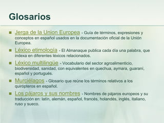 Glosarios
 Jerga de la Union Europea - Guía de términos, expresiones y
conceptos en español usados en la documentación oficial de la Unión
Europea.
 Léxico etimología - El Almanaque publica cada día una palabra, que
indexa en diferentes léxicos relacionados.
 Léxico multilingüe - Vocabulario del sector agroalimenticio,
biodiversidad, sanidad, con equivalentes en quechua, aymara, guaraní,
español y portugués.
 Murciélagos - Glosario que reúne los términos relativos a los
quirópteros en español.
 Los pájaros y sus nombres - Nombres de pájaros europeos y su
traducción en: latín, alemán, español, francés, holandés, inglés, italiano,
ruso y sueco.
 