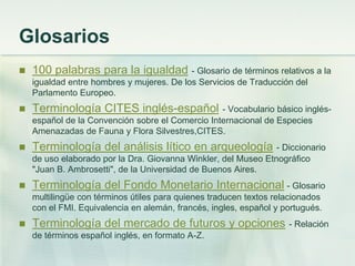 Glosarios
 100 palabras para la igualdad - Glosario de términos relativos a la
igualdad entre hombres y mujeres. De los Servicios de Traducción del
Parlamento Europeo.
 Terminología CITES inglés-español - Vocabulario básico inglés-
español de la Convención sobre el Comercio Internacional de Especies
Amenazadas de Fauna y Flora Silvestres,CITES.
 Terminología del análisis lítico en arqueología - Diccionario
de uso elaborado por la Dra. Giovanna Winkler, del Museo Etnográfico
"Juan B. Ambrosetti", de la Universidad de Buenos Aires.
 Terminología del Fondo Monetario Internacional - Glosario
multilingüe con términos útiles para quienes traducen textos relacionados
con el FMI. Equivalencia en alemán, francés, ingles, español y portugués.
 Terminología del mercado de futuros y opciones - Relación
de términos español inglés, en formato A-Z.
 