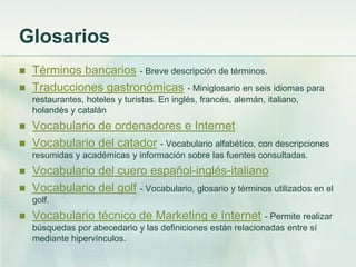 Glosarios
 Términos bancarios - Breve descripción de términos.
 Traducciones gastronómicas - Miniglosario en seis idiomas para
restaurantes, hoteles y turistas. En inglés, francés, alemán, italiano,
holandés y catalán
 Vocabulario de ordenadores e Internet
 Vocabulario del catador - Vocabulario alfabético, con descripciones
resumidas y académicas y información sobre las fuentes consultadas.
 Vocabulario del cuero español-inglés-italiano
 Vocabulario del golf - Vocabulario, glosario y términos utilizados en el
golf.
 Vocabulario técnico de Marketing e Internet - Permite realizar
búsquedas por abecedario y las definiciones están relacionadas entre sí
mediante hipervínculos.
 