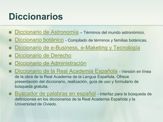 Diccionarios
 Diccionario de Astronomía – Términos del mundo astronómico.
 Diccionario botánico - Compilado de términos y familias botánicas.
 Diccionario de e-Business, e-Maketing y Tecnología
 Diccionario de Derecho
 Diccionario de Administración
 Diccionario de la Real Academia Española - Versión en línea
de la obra de la Real Academia de la Lengua Española. Ofrece
presentación del diccionario, realización, guía de uso y formulario de
búsqueda gratuita.
 Buscador de palabras en español - Interfaz para la búsqueda de
definiciones en los diccionarios de la Real Academia Española y la
Universidad de Oviedo.
 