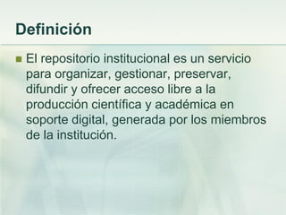 Definición
 El repositorio institucional es un servicio
para organizar, gestionar, preservar,
difundir y ofrecer acceso libre a la
producción científica y académica en
soporte digital, generada por los miembros
de la institución.
 