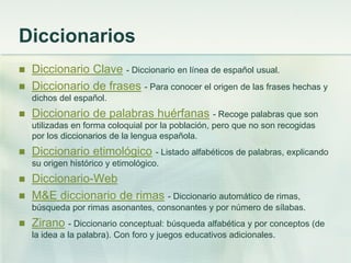 Diccionarios
 Diccionario Clave - Diccionario en línea de español usual.
 Diccionario de frases - Para conocer el origen de las frases hechas y
dichos del español.
 Diccionario de palabras huérfanas - Recoge palabras que son
utilizadas en forma coloquial por la población, pero que no son recogidas
por los diccionarios de la lengua española.
 Diccionario etimológico - Listado alfabéticos de palabras, explicando
su origen histórico y etimológico.
 Diccionario-Web
 M&E diccionario de rimas - Diccionario automático de rimas,
búsqueda por rimas asonantes, consonantes y por número de sílabas.
 Zirano - Diccionario conceptual: búsqueda alfabética y por conceptos (de
la idea a la palabra). Con foro y juegos educativos adicionales.
 
