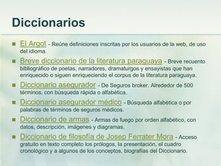 Diccionarios
 El Argot - Reúne definiciones inscritas por los usuarios de la web, de uso
del idioma.
 Breve diccionario de la literatura paraguaya - Breve recuento
bibliográfico de poetas, narradores, dramaturgos y ensayistas que han
enriquecido o siguen enriqueciendo el corpus de la literatura paraguaya.
 Diccionario asegurador - De Seguros broker. Alrededor de 500
términos, con búsqueda rápida o alfabética.
 Diccionario asegurador médico - Búsqueda alfabética o por
palabras de términos de seguros médicos.
 Diccionario de armas - Armas de fuego por orden alfabético, con
datos, descripción, imágenes y diagramas.
 Diccionario de filosofía de Josep Ferrater Mora - Acceso
gratuito en texto completo los prólogos, la presentación, el cuadro
cronológico y a algunos de los conceptos, biografías del Diccionario.
 