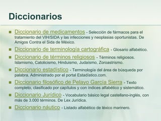 Diccionarios
 Diccionario de medicamentos - Selección de fármacos para el
tratamiento del VIH/SIDA y las infecciones y neoplasias oportunistas. De
Amigos Contra el Sida de México.
 Diccionario de terminología cartográfica - Glosario alfabético.
 Diccionario de términos religiosos - Términos religiosos.
Islamismo, Catolicismo, Hinduismo, Judaísmo, Zoroastrismo.
 Diccionario estadístico - Terminología del área de búsqueda por
palabra. Administrado por el portal Estadístico.com.
 Diccionario filosófico de Pelayo García Sierra - Texto
completo, clasificado por capítulos y con índices alfabético y sistemático.
 Diccionario Jurídico - Vocabulario básico legal castellano-inglés, con
más de 3.000 términos. De Lex Jurídica.
 Diccionario náutico - Listado alfabético de léxico marinero.
 