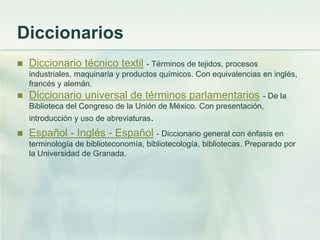 Diccionarios
 Diccionario técnico textil - Términos de tejidos, procesos
industriales, maquinaria y productos químicos. Con equivalencias en inglés,
francés y alemán.
 Diccionario universal de términos parlamentarios - De la
Biblioteca del Congreso de la Unión de México. Con presentación,
introducción y uso de abreviaturas.
 Español - Inglés - Español - Diccionario general con énfasis en
terminología de biblioteconomía, bibliotecología, bibliotecas. Preparado por
la Universidad de Granada.
 