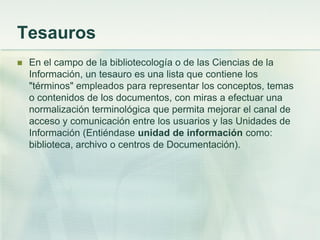 Tesauros
 En el campo de la bibliotecología o de las Ciencias de la
Información, un tesauro es una lista que contiene los
"términos" empleados para representar los conceptos, temas
o contenidos de los documentos, con miras a efectuar una
normalización terminológica que permita mejorar el canal de
acceso y comunicación entre los usuarios y las Unidades de
Información (Entiéndase unidad de información como:
biblioteca, archivo o centros de Documentación).
 