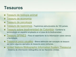 Tesauros
 Tesauro de biología animal
 Tesauro de economía
 Tesauro de psicología
 Tesauro de topónimos - Topónimos estructurados de 193 países.
 Tesauro sobre biodiversidad de Colombia - Contiene la
terminología en español empleada en el área de la biodiversidad.
 Tesauro SPINES - Para el tratamiento de la información sobre ciencia
y tecnología.
 Tesauros poco usuales - Breve definición del concepto de tesauro
así como algunos ejemplos de tesauros poco comunes.
 United Nations Bibliographic Information System Thesaurus
- Sistema de información bibliográfica de las Naciones Unidas.
 