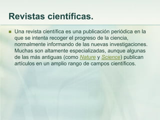 Revistas científicas.
 Una revista científica es una publicación periódica en la
que se intenta recoger el progreso de la ciencia,
normalmente informando de las nuevas investigaciones.
Muchas son altamente especializadas, aunque algunas
de las más antiguas (como Nature y Science) publican
artículos en un amplio rango de campos científicos.
 