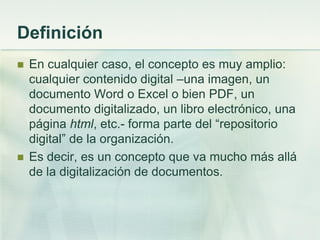Definición
 En cualquier caso, el concepto es muy amplio:
cualquier contenido digital –una imagen, un
documento Word o Excel o bien PDF, un
documento digitalizado, un libro electrónico, una
página html, etc.- forma parte del “repositorio
digital” de la organización.
 Es decir, es un concepto que va mucho más allá
de la digitalización de documentos.
 