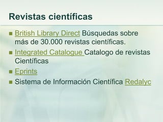 Revistas científicas
 British Library Direct Búsquedas sobre
más de 30.000 revistas científicas.
 Integrated Catalogue Catalogo de revistas
Científicas
 Eprints
 Sistema de Información Científica Redalyc
 