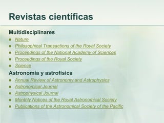 Revistas científicas
Multidisciplinares
 Nature
 Philosophical Transactions of the Royal Society
 Proceedings of the National Academy of Sciences
 Proceedings of the Royal Society
 Science
Astronomía y astrofísica
 Annual Review of Astronomy and Astrophysics
 Astronomical Journal
 Astrophysical Journal
 Monthly Notices of the Royal Astronomical Society
 Publications of the Astronomical Society of the Pacific
 