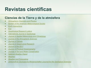 Revistas científicas
Ciencias de la Tierra y de la atmósfera
 Atmospheric Chemistry and Physics
 Bulletin of the American Meteorological Society
 Earth Interactions
 Eos
 Geophysical Research Letters
 International Journal of Speleology
 Journal of Applied Meteorology and Climatology
 Journal of the Atmospheric Sciences
 Journal of Climate
 Journal of Geophysical Research
 Journal of the IEST
 Journal of Physical Oceanography
 Journal of Soil and Water Conservation
 National Weather Digest
 Weather
 Weather and Forecasting
 Zeitschrift für Geologische Wissenschaften (Journal for the Geological Sciences)
 