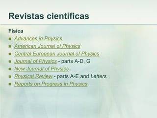 Revistas científicas
Física
 Advances in Physics
 American Journal of Physics
 Central European Journal of Physics
 Journal of Physics - parts A-D, G
 New Journal of Physics
 Physical Review - parts A-E and Letters
 Reports on Progress in Physics
 