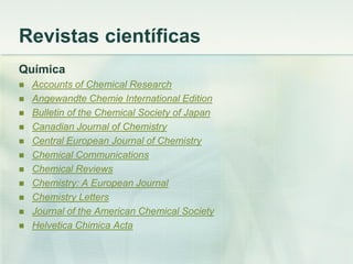 Revistas científicas
Química
 Accounts of Chemical Research
 Angewandte Chemie International Edition
 Bulletin of the Chemical Society of Japan
 Canadian Journal of Chemistry
 Central European Journal of Chemistry
 Chemical Communications
 Chemical Reviews
 Chemistry: A European Journal
 Chemistry Letters
 Journal of the American Chemical Society
 Helvetica Chimica Acta
 