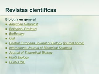 Revistas científicas
Biología en general
 American Naturalist
 Biological Reviews
 BioEssays
 Cell
 Central European Journal of Biology (journal home)
 International Journal of Biological Sciences
 Journal of Theoretical Biology
 PLoS Biology
 PLoS ONE
 