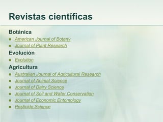 Revistas científicas
Botánica
 American Journal of Botany
 Journal of Plant Research
Evolución
 Evolution
Agricultura
 Australian Journal of Agricultural Research
 Journal of Animal Science
 Journal of Dairy Science
 Journal of Soil and Water Conservation
 Journal of Economic Entomology
 Pesticide Science
 
