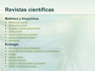 Revistas científicas
Biofísica y bioquímica
 Biochemical Journal
 Biophysical Journal
 European Journal of Biochemistry
 FEBS Journal
 Journal of Biological Chemistry
 Journal of Molecular Biology
 Xenobiotica
Ecología
 Advances in Ecological Research
 Annual Review of Ecology, Evolution, and Systematics
 Ecology
 Ecology Letters
 Journal of Ecology
 Journal of Soil and Water Conservation
 Trends in Ecology & Evolution
 