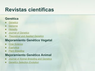 Revistas científicas
Genética
 Genetics
 Genome
 Heredity
 Journal of Genetics
 Theoretical and Applied Genetics
Mejoramiento Genético Vegetal
 Crop Science
 Euphytica
 Plant Breeding
Mejoramiento Genético Animal
 Journal of Animal Breeding and Genetics
 Genetics Selection Evolution
 