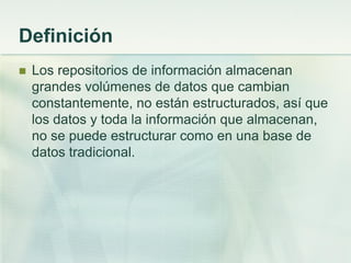 Definición
 Los repositorios de información almacenan
grandes volúmenes de datos que cambian
constantemente, no están estructurados, así que
los datos y toda la información que almacenan,
no se puede estructurar como en una base de
datos tradicional.
 