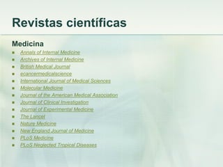 Revistas científicas
Medicina
 Annals of Internal Medicine
 Archives of Internal Medicine
 British Medical Journal
 ecancermedicalscience
 International Journal of Medical Sciences
 Molecular Medicine
 Journal of the American Medical Association
 Journal of Clinical Investigation
 Journal of Experimental Medicine
 The Lancet
 Nature Medicine
 New England Journal of Medicine
 PLoS Medicine
 PLoS Neglected Tropical Diseases
 
