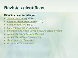 Revistas científicas
Ciencias de computación
 Journal of the ACM (JACM)
 Communications of the ACM (CACM)
 Computing Reviews (ACM)
 IEEE Transactions on Computers
 International Journal of Critical Computer-Based Systems
 Journal of Machine Learning Research
 Journal of Functional Programming
 SIAM Journal on Computing
 Computer (IEEE magazine)
 