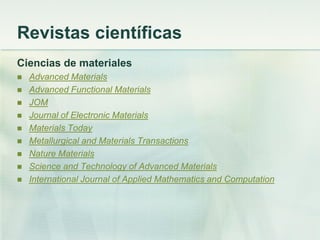Revistas científicas
Ciencias de materiales
 Advanced Materials
 Advanced Functional Materials
 JOM
 Journal of Electronic Materials
 Materials Today
 Metallurgical and Materials Transactions
 Nature Materials
 Science and Technology of Advanced Materials
 International Journal of Applied Mathematics and Computation
 