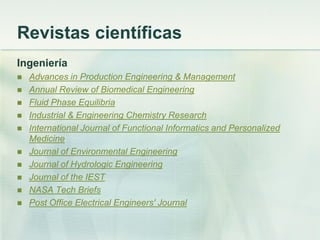 Revistas científicas
Ingeniería
 Advances in Production Engineering & Management
 Annual Review of Biomedical Engineering
 Fluid Phase Equilibria
 Industrial & Engineering Chemistry Research
 International Journal of Functional Informatics and Personalized
Medicine
 Journal of Environmental Engineering
 Journal of Hydrologic Engineering
 Journal of the IEST
 NASA Tech Briefs
 Post Office Electrical Engineers' Journal
 