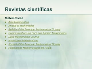 Revistas científicas
Matemáticas
 Acta Mathematica
 Annals of Mathematics
 Bulletin of the American Mathematical Society
 Communications on Pure and Applied Mathematics
 Duke Mathematical Journal
 Inventiones Mathematicae
 Journal of the American Mathematical Society
 Publications Mathématiques de l'IHÉS
 