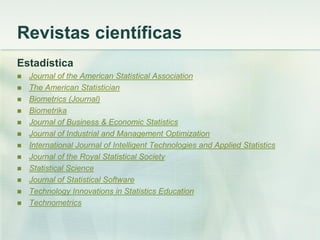 Revistas científicas
Estadística
 Journal of the American Statistical Association
 The American Statistician
 Biometrics (Journal)
 Biometrika
 Journal of Business & Economic Statistics
 Journal of Industrial and Management Optimization
 International Journal of Intelligent Technologies and Applied Statistics
 Journal of the Royal Statistical Society
 Statistical Science
 Journal of Statistical Software
 Technology Innovations in Statistics Education
 Technometrics
 