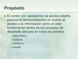 Propósito
 El contar con repositorios da acceso abierto,
propicia la democratización en cuanto al
acceso a la información como un pilar
fundamental dentro de los procesos de
desarrollo del país en todos los ámbitos:
 económico,
 cultural,
 político y
 social.
 