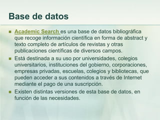 Base de datos
 Academic Search es una base de datos bibliográfica
que recoge información científica en forma de abstract y
texto completo de artículos de revistas y otras
publicaciones científicas de diversos campos.
 Está destinada a su uso por universidades, colegios
universitarios, instituciones del gobierno, corporaciones,
empresas privadas, escuelas, colegios y bibliotecas, que
pueden acceder a sus contenidos a través de Internet
mediante el pago de una suscripción.
 Existen distintas versiones de esta base de datos, en
función de las necesidades.
 