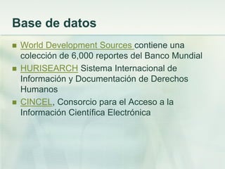 Base de datos
 World Development Sources contiene una
colección de 6,000 reportes del Banco Mundial
 HURISEARCH Sistema Internacional de
Información y Documentación de Derechos
Humanos
 CINCEL, Consorcio para el Acceso a la
Información Científica Electrónica
 