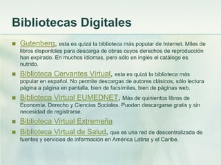 Bibliotecas Digitales
 Gutenberg, esta es quizá la biblioteca más popular de Internet. Miles de
libros disponibles para descarga de obras cuyos derechos de reproducción
han expirado. En muchos idiomas, pero sólo en inglés el catálogo es
nutrido.
 Biblioteca Cervantes Virtual, esta es quizá la biblioteca más
popular en español. No permite descargas de autores clásicos, sólo lectura
página a página en pantalla, bien de facsímiles, bien de páginas web.
 Biblioteca Virtual EUMEDNET, Más de quinientos libros de
Economía, Derecho y Ciencias Sociales. Pueden descargarse gratis y sin
necesidad de registrarse.
 Biblioteca Virtual Extremeña
 Biblioteca Virtual de Salud, que es una red de descentralizada de
fuentes y servicios de información en América Latina y el Caribe.
 