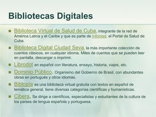 Bibliotecas Digitales
 Biblioteca Virtual de Salud de Cuba, integrante de la red de
América Latina y el Caribe y que es parte de Infomed, el Portal de Salud de
Cuba.
 Biblioteca Digital Ciudad Seva, la más importante colección de
cuentos clásicos, en cualquier idioma. Miles de cuentos que se pueden leer
en pantalla, descargar o imprimir.
 Librodot en español con literatura, ensayo, historia, viajes, etc.
 Dominio Público. Organismo del Gobierno de Brasil, con abundantes
obras en portugués y otros idiomas.
 Biblopía es una biblioteca virtual gratuita con textos en español de
temática general, tiene diversas categorías científicas y humanísticas.
 Cibera, Se dirige a científicos, especialistas y estudiantes de la cultura de
los países de lengua española y portuguesa.
 