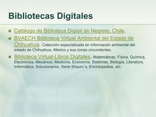 Bibliotecas Digitales
 Catálogo de Biblioteca Digital de Negrete, Chile.
 BVAECH Biblioteca Virtual Ambiental del Estado de
Chihuahua. Colección especializada en información ambiental del
estado de Chihuahua, México y sus zonas circundantes.
 Biblioteca Virtual-Libros Digitales, Matemáticas, Física, Química,
Electrónica, Mecánica, Medicina, Economía, Sistemas, Biología, Literatura,
Informática, Solucionarios, Serie Shaum´s, Enciclopedias, etc.
 