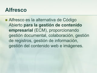 Alfresco
 Alfresco es la alternativa de Código
Abierto para la gestión de contenido
empresarial (ECM), proporcionando
gestión documental, colaboración, gestión
de registros, gestión de información,
gestión del contenido web e imágenes.
 