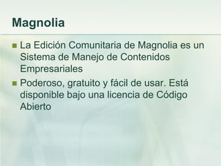 Magnolia
 La Edición Comunitaria de Magnolia es un
Sistema de Manejo de Contenidos
Empresariales
 Poderoso, gratuito y fácil de usar. Está
disponible bajo una licencia de Código
Abierto
 