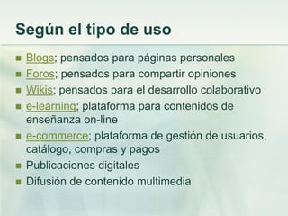 Según el tipo de uso
 Blogs; pensados para páginas personales
 Foros; pensados para compartir opiniones
 Wikis; pensados para el desarrollo colaborativo
 e-learning; plataforma para contenidos de
enseñanza on-line
 e-commerce; plataforma de gestión de usuarios,
catálogo, compras y pagos
 Publicaciones digitales
 Difusión de contenido multimedia
 