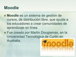 Moodle
 Moodle es un sistema de gestión de
cursos, de distribución libre, que ayuda a
los educadores a crear comunidades de
aprendizaje en línea.
 Fue creado por Martin Dougiamas, en la
Universidad Tecnológica de Curtin en
Australia.
 